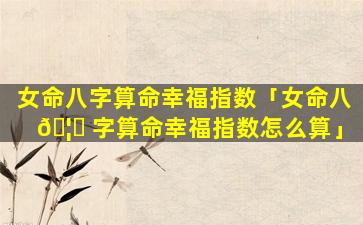 女命八字算命幸福指数「女命八 🦋 字算命幸福指数怎么算」